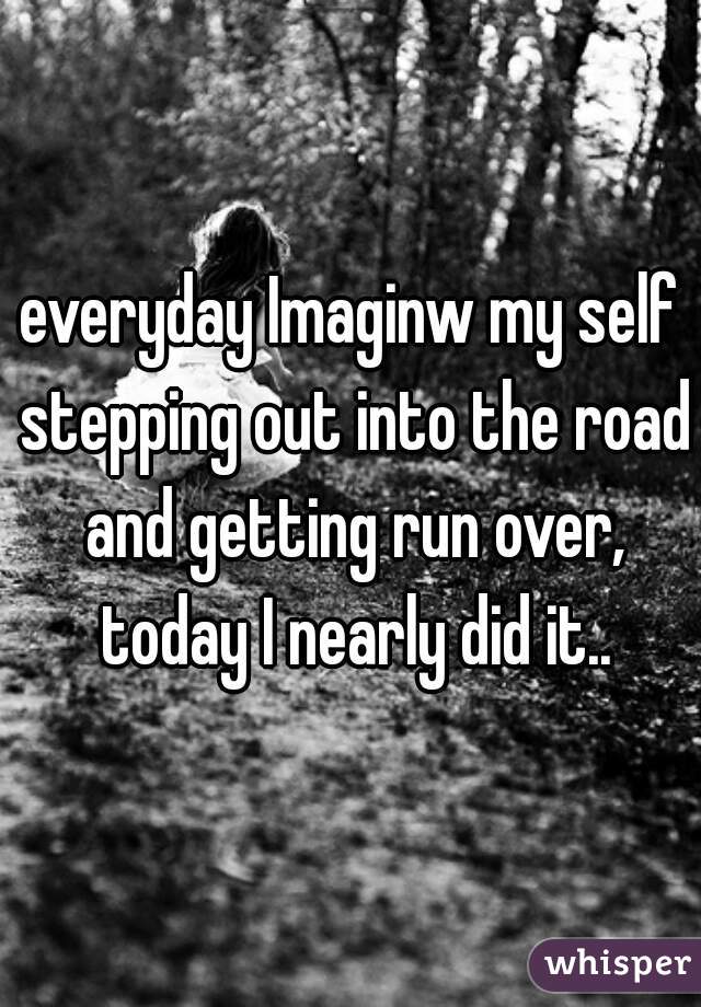 everyday Imaginw my self stepping out into the road and getting run over, today I nearly did it..