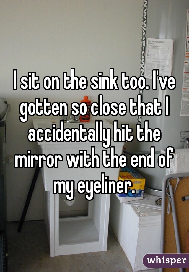 I sit on the sink too. I've gotten so close that I accidentally hit the mirror with the end of my eyeliner.
