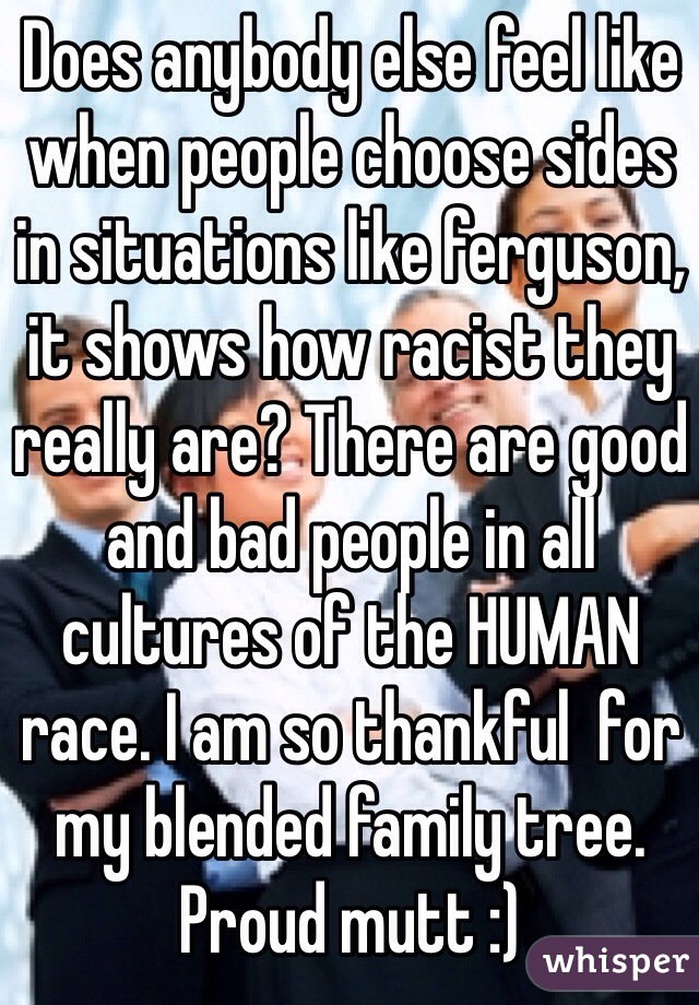 Does anybody else feel like when people choose sides in situations like ferguson, it shows how racist they really are? There are good and bad people in all cultures of the HUMAN race. I am so thankful  for my blended family tree. Proud mutt :) 