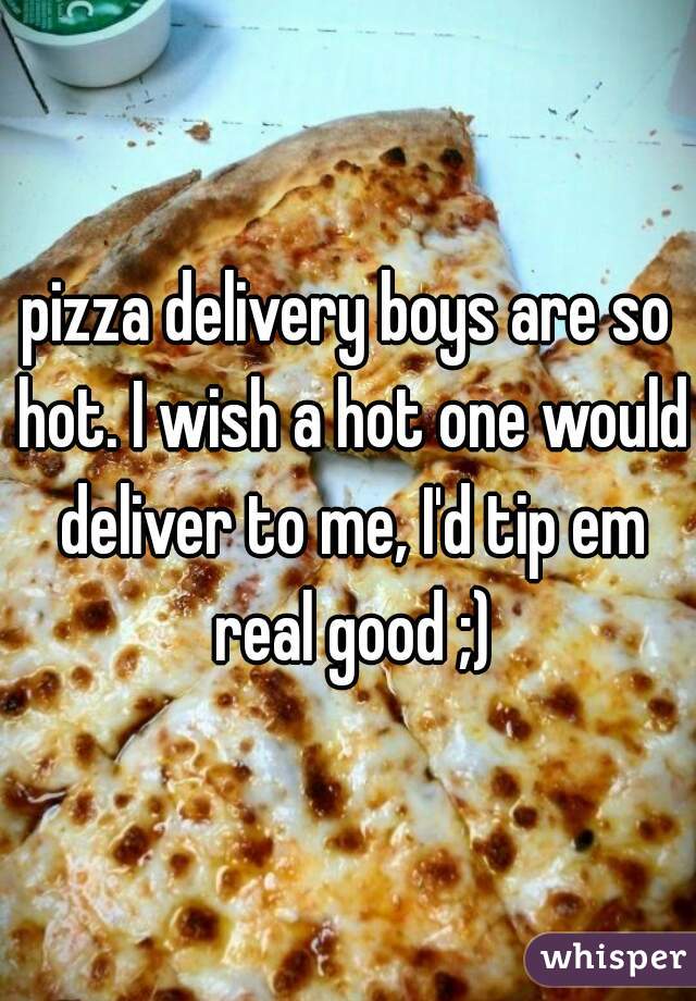 pizza delivery boys are so hot. I wish a hot one would deliver to me, I'd tip em real good ;)