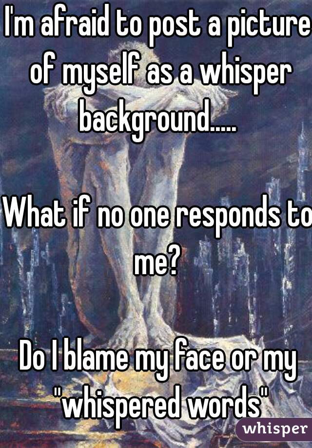 I'm afraid to post a picture of myself as a whisper background..... 

What if no one responds to me? 

Do I blame my face or my "whispered words"