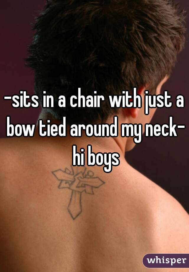 -sits in a chair with just a bow tied around my neck-  hi boys 