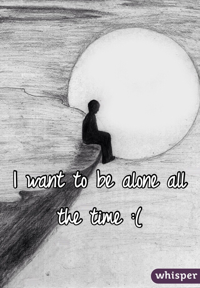 I want to be alone all the time :(