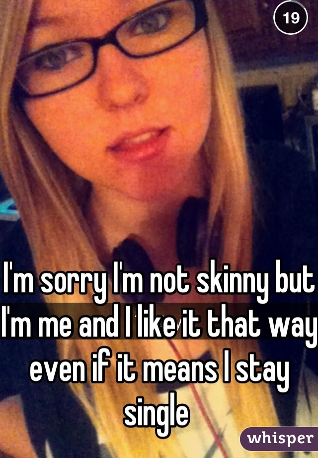 I'm sorry I'm not skinny but I'm me and I like it that way even if it means I stay single 