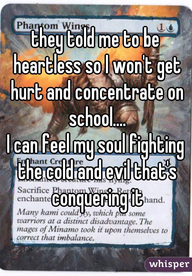 they told me to be heartless so I won't get hurt and concentrate on school....
I can feel my soul fighting the cold and evil that's conquering it