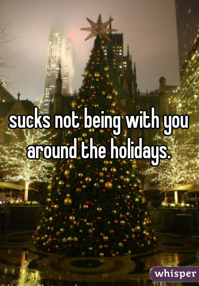 sucks not being with you around the holidays. 