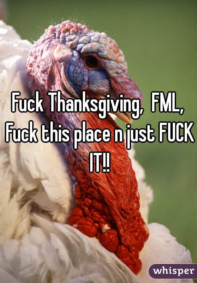 Fuck Thanksgiving,  FML, Fuck this place n just FUCK IT!!