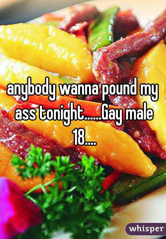 anybody wanna pound my ass tonight......Gay male 18....