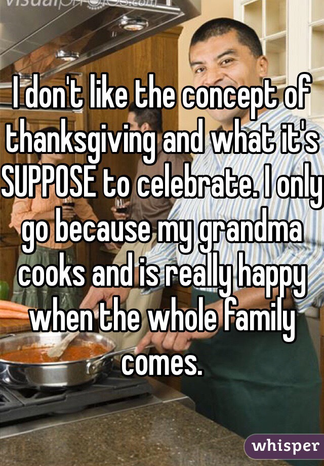 I don't like the concept of thanksgiving and what it's SUPPOSE to celebrate. I only go because my grandma cooks and is really happy when the whole family comes.