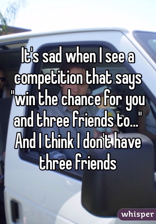 It's sad when I see a competition that says "win the chance for you and three friends to..." And I think I don't have three friends 
