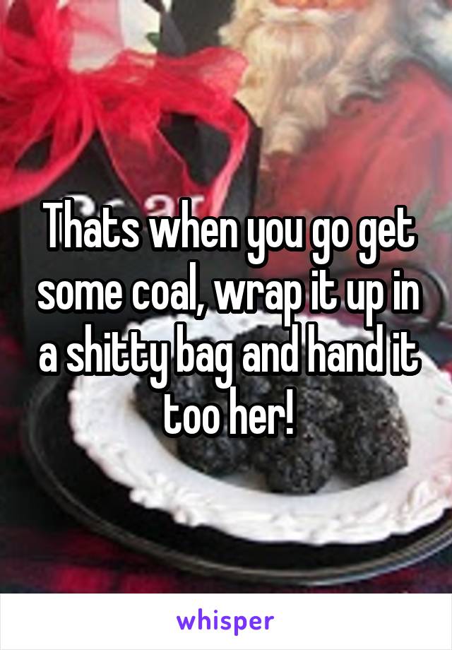 Thats when you go get some coal, wrap it up in a shitty bag and hand it too her!