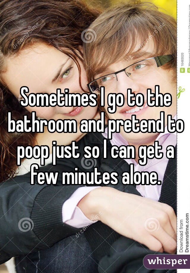 Sometimes I go to the bathroom and pretend to poop just so I can get a few minutes alone. 