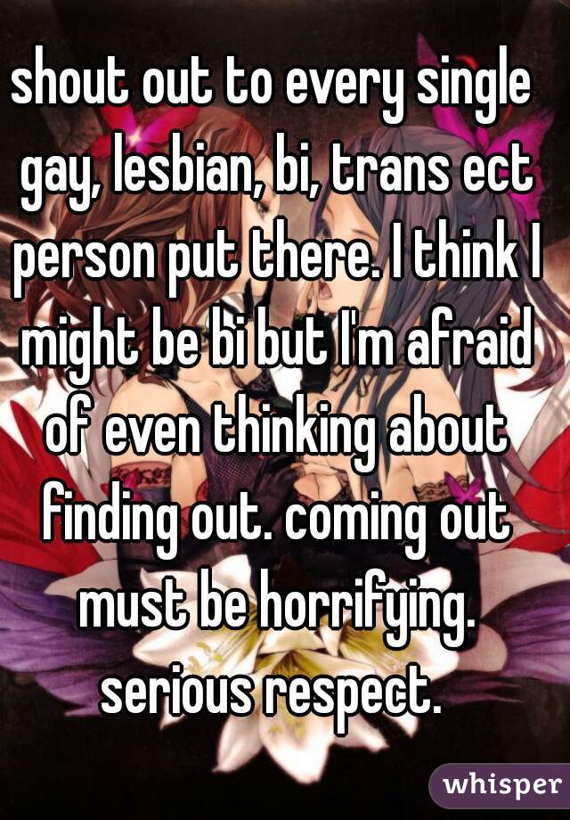 shout out to every single gay, lesbian, bi, trans ect person put there. I think I might be bi but I'm afraid of even thinking about finding out. coming out must be horrifying. serious respect. 