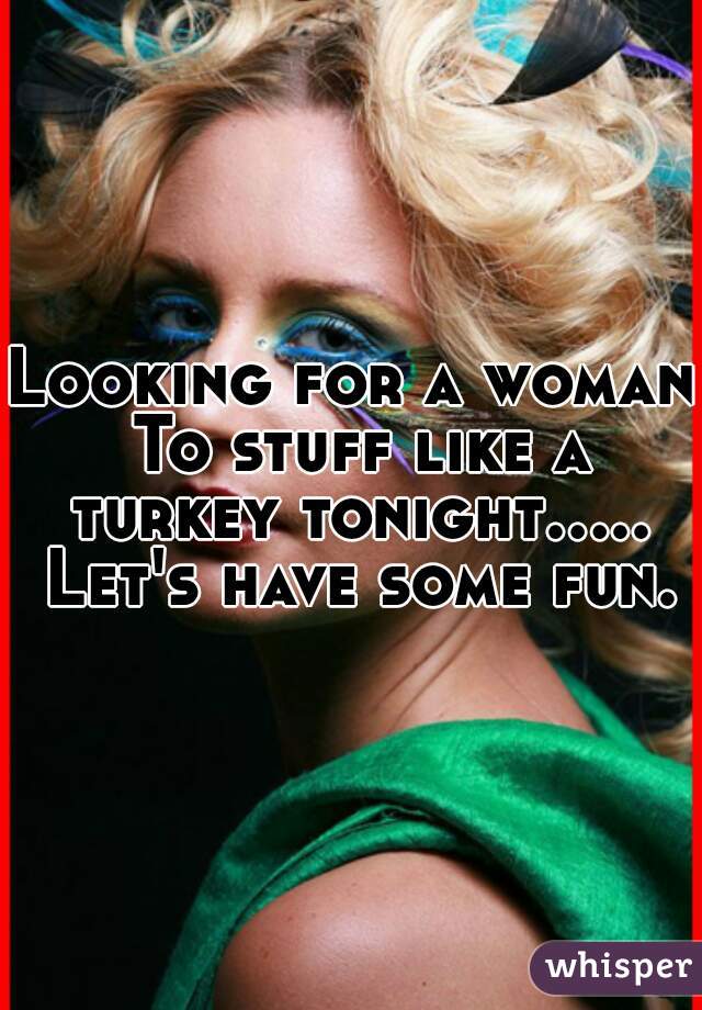Looking for a woman To stuff like a turkey tonight..... Let's have some fun.