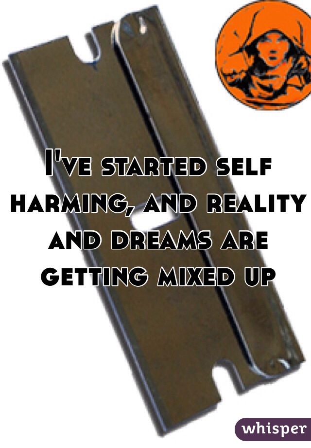 I've started self harming, and reality and dreams are getting mixed up