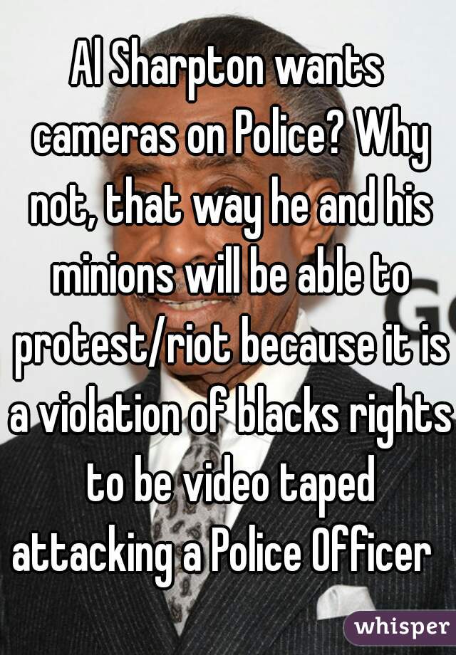 Al Sharpton wants cameras on Police? Why not, that way he and his minions will be able to protest/riot because it is a violation of blacks rights to be video taped attacking a Police Officer  