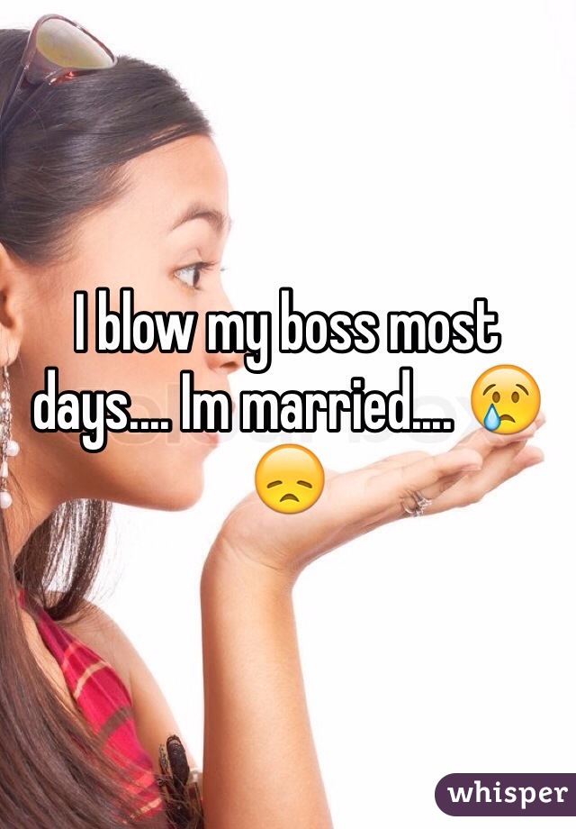 I blow my boss most days.... Im married.... 😢😞