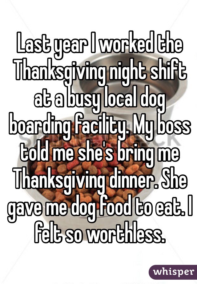 Last year I worked the Thanksgiving night shift at a busy local dog boarding facility. My boss told me she's bring me Thanksgiving dinner. She gave me dog food to eat. I felt so worthless. 