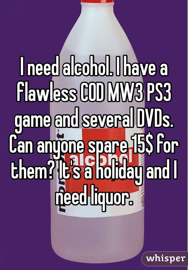 I need alcohol. I have a flawless COD MW3 PS3 game and several DVDs. Can anyone spare 15$ for them? It's a holiday and I need liquor. 
