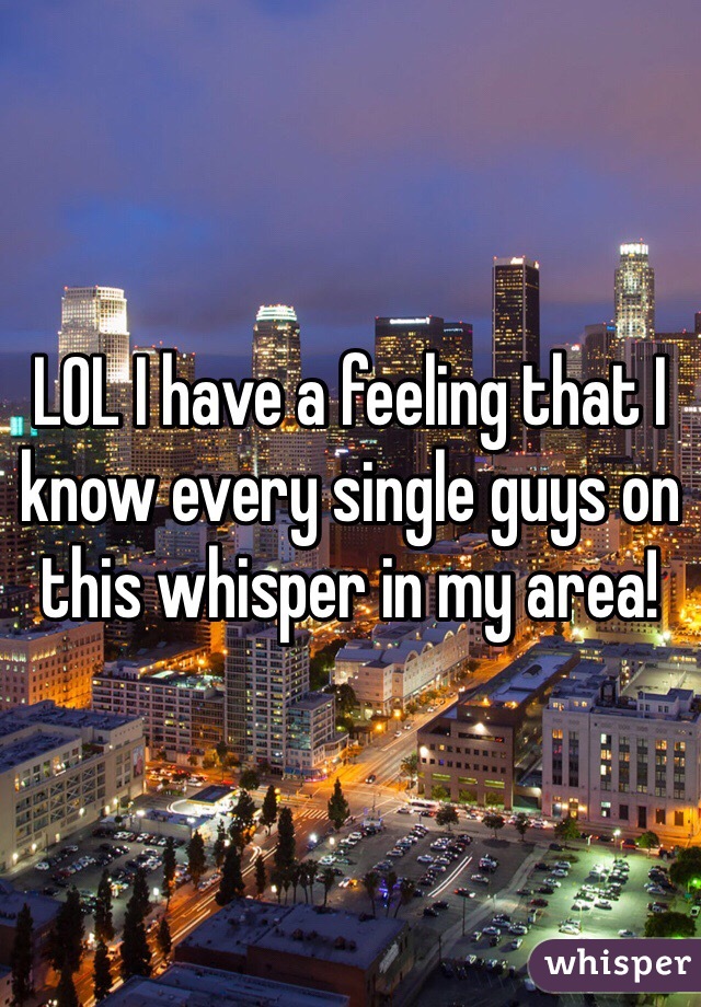 LOL I have a feeling that I know every single guys on this whisper in my area!