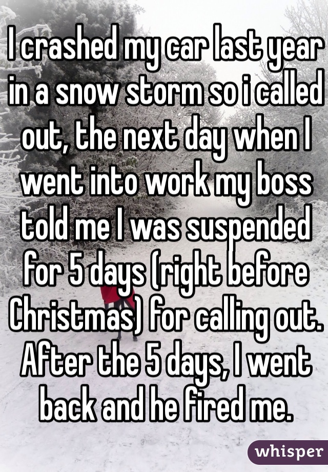 I crashed my car last year in a snow storm so i called out, the next day when I went into work my boss told me I was suspended for 5 days (right before Christmas) for calling out. After the 5 days, I went back and he fired me. 