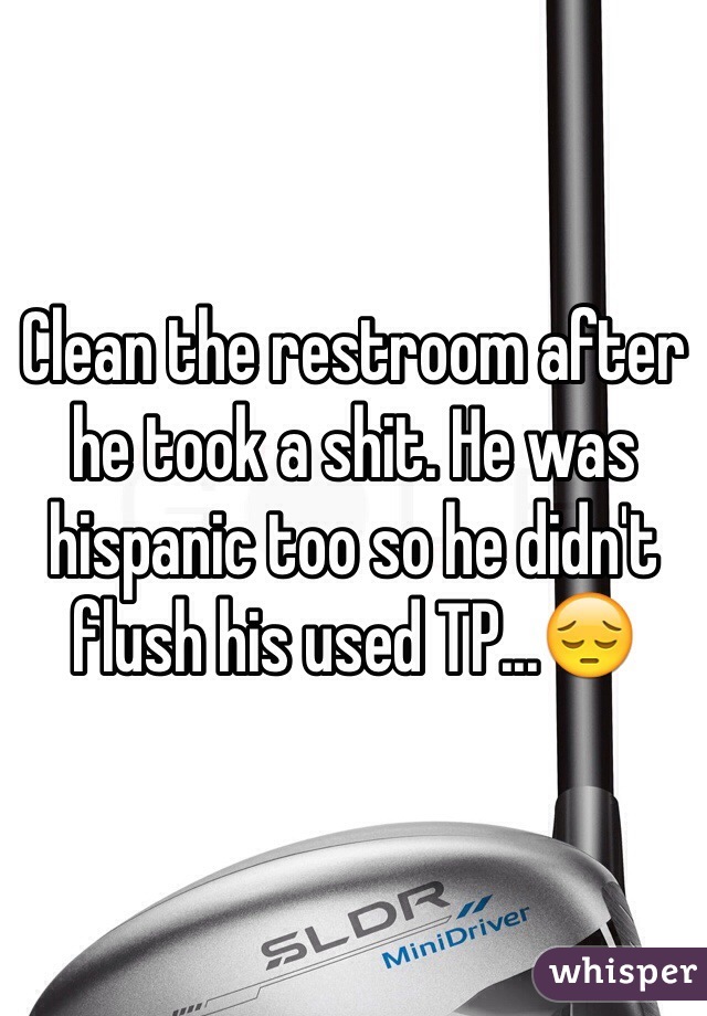 Clean the restroom after he took a shit. He was hispanic too so he didn't flush his used TP...😔