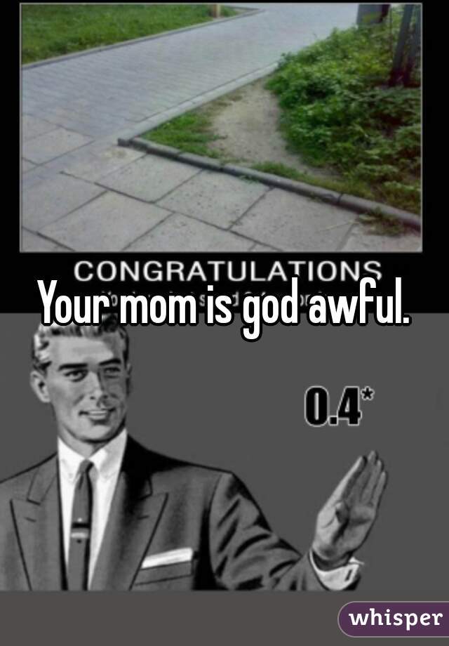Your mom is god awful.
