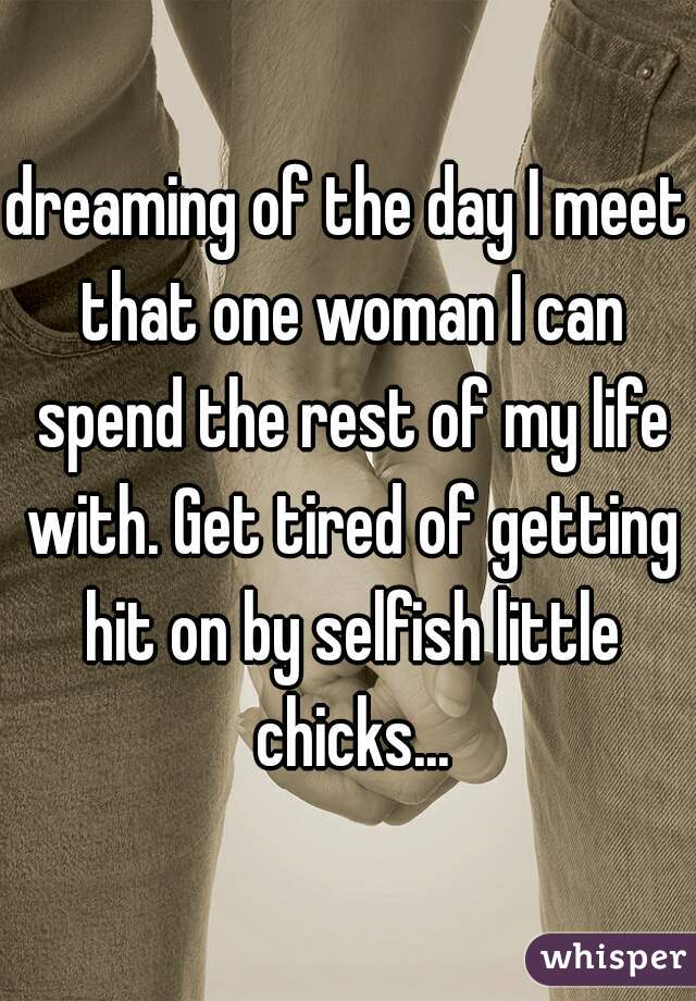 dreaming of the day I meet that one woman I can spend the rest of my life with. Get tired of getting hit on by selfish little chicks...