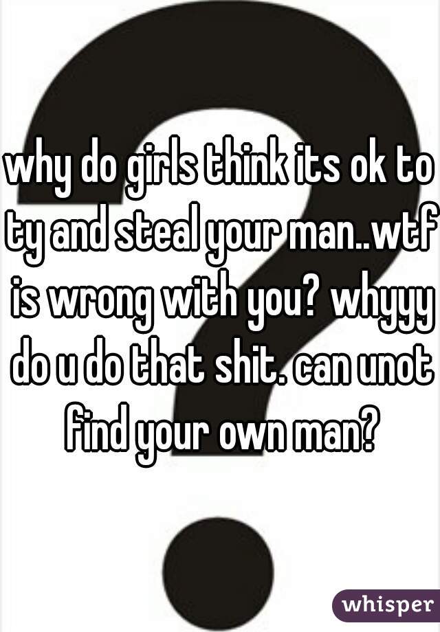 why do girls think its ok to ty and steal your man..wtf is wrong with you? whyyy do u do that shit. can unot find your own man?