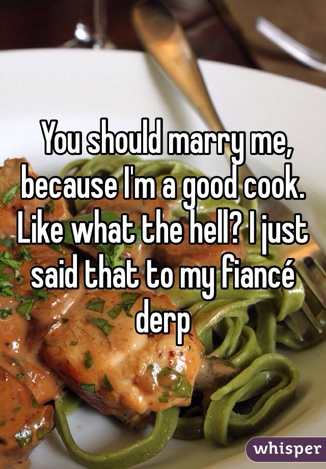  You should marry me, because I'm a good cook. Like what the hell? I just said that to my fiancé derp