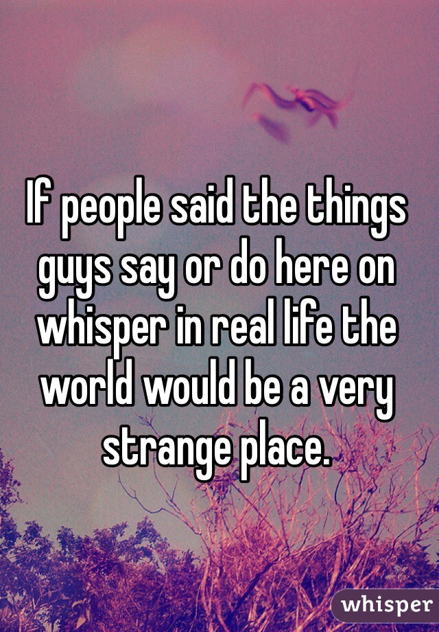 If people said the things guys say or do here on whisper in real life the world would be a very strange place. 