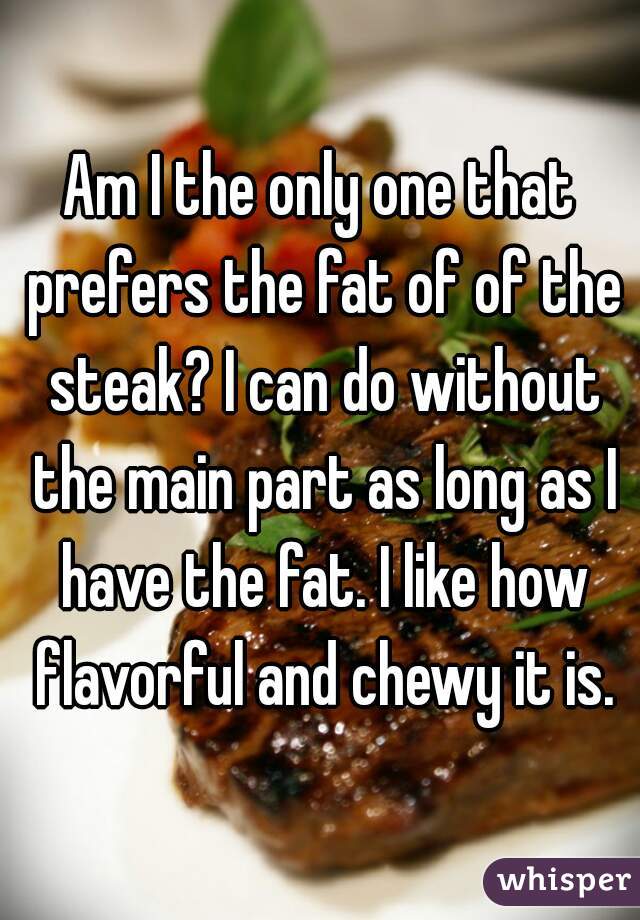 Am I the only one that prefers the fat of of the steak? I can do without the main part as long as I have the fat. I like how flavorful and chewy it is.