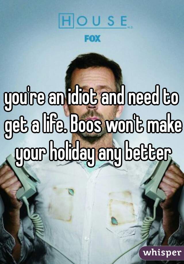 you're an idiot and need to get a life. Boos won't make your holiday any better