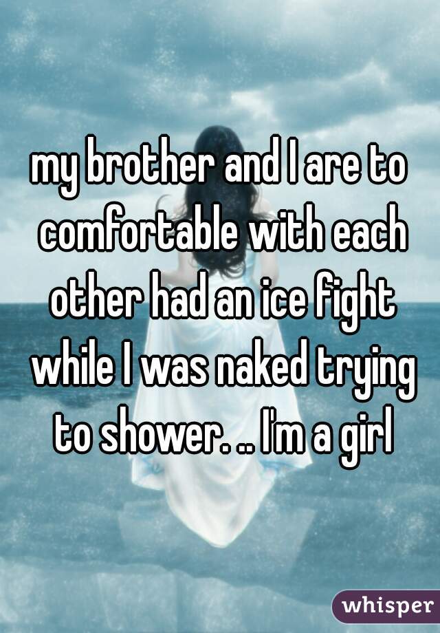 my brother and I are to comfortable with each other had an ice fight while I was naked trying to shower. .. I'm a girl