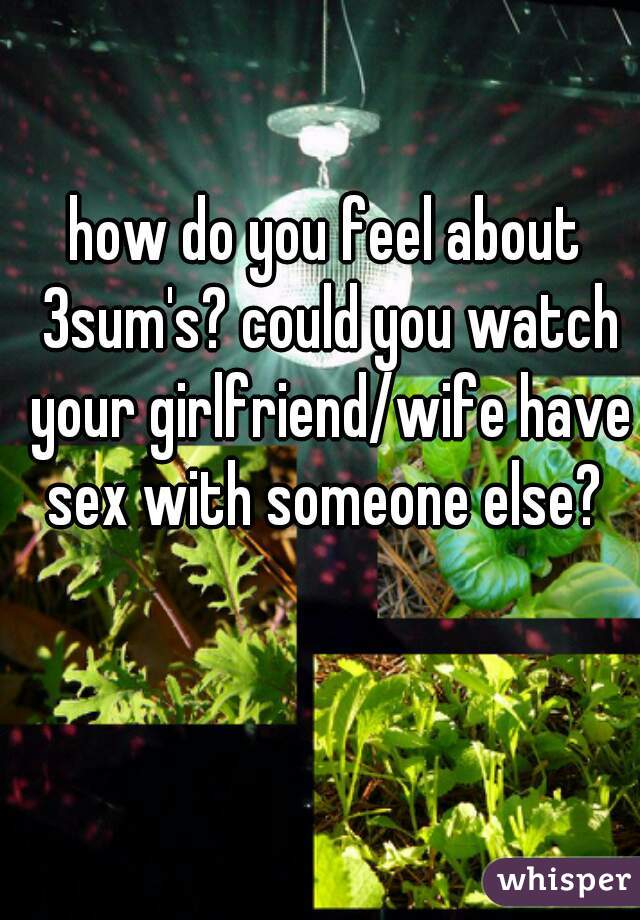 how do you feel about 3sum's? could you watch your girlfriend/wife have sex with someone else? 