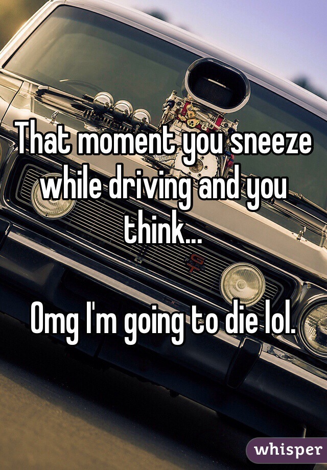 That moment you sneeze while driving and you think... 

Omg I'm going to die lol. 