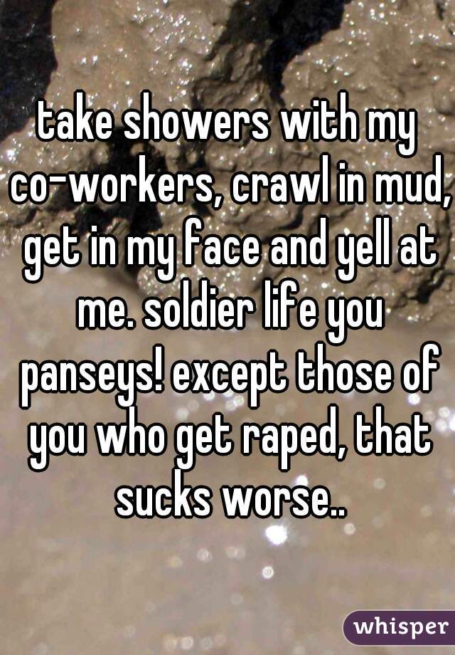 take showers with my co-workers, crawl in mud, get in my face and yell at me. soldier life you panseys! except those of you who get raped, that sucks worse..