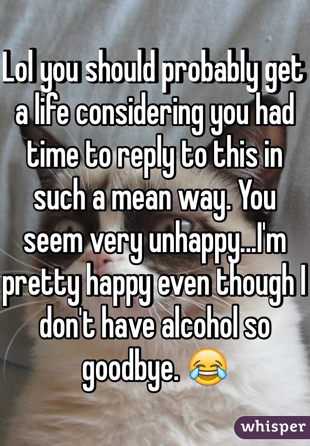 Lol you should probably get a life considering you had time to reply to this in such a mean way. You seem very unhappy...I'm pretty happy even though I don't have alcohol so goodbye. 😂
