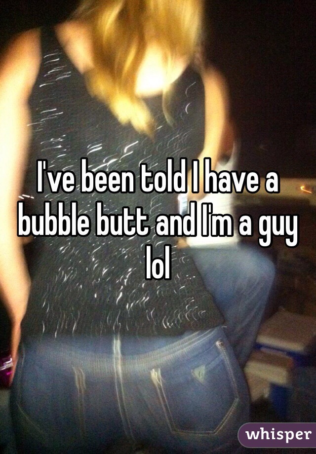 I've been told I have a bubble butt and I'm a guy lol