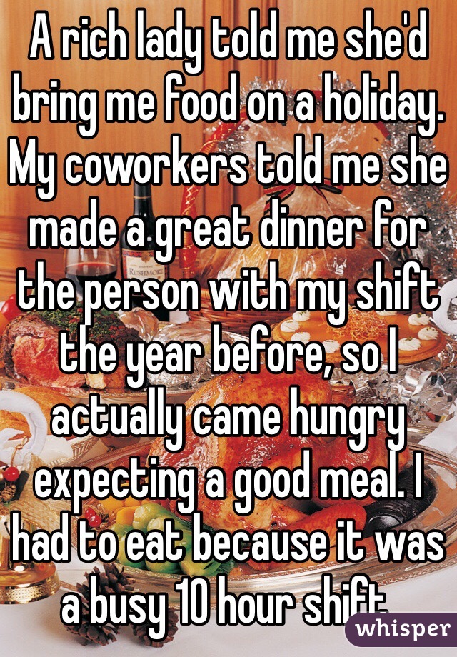 A rich lady told me she'd bring me food on a holiday. My coworkers told me she made a great dinner for the person with my shift the year before, so I actually came hungry expecting a good meal. I had to eat because it was a busy 10 hour shift.