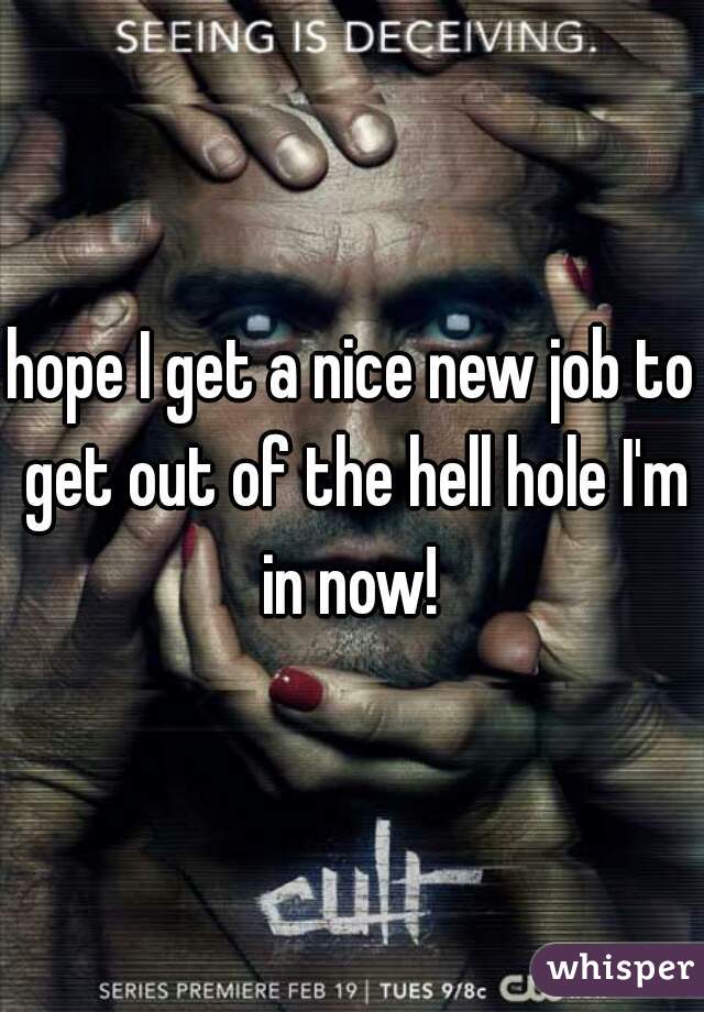 hope I get a nice new job to get out of the hell hole I'm in now! 