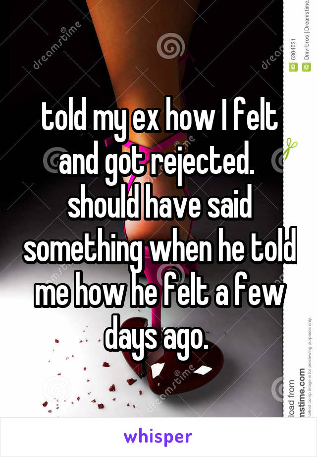 told my ex how I felt and got rejected.  should have said something when he told me how he felt a few days ago. 