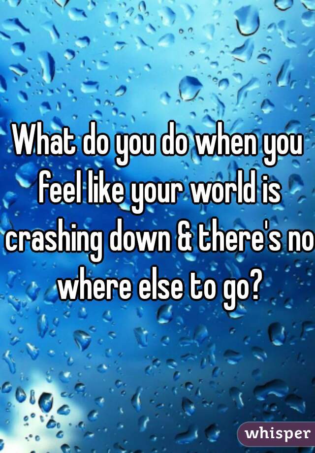 What do you do when you feel like your world is crashing down & there's no where else to go?