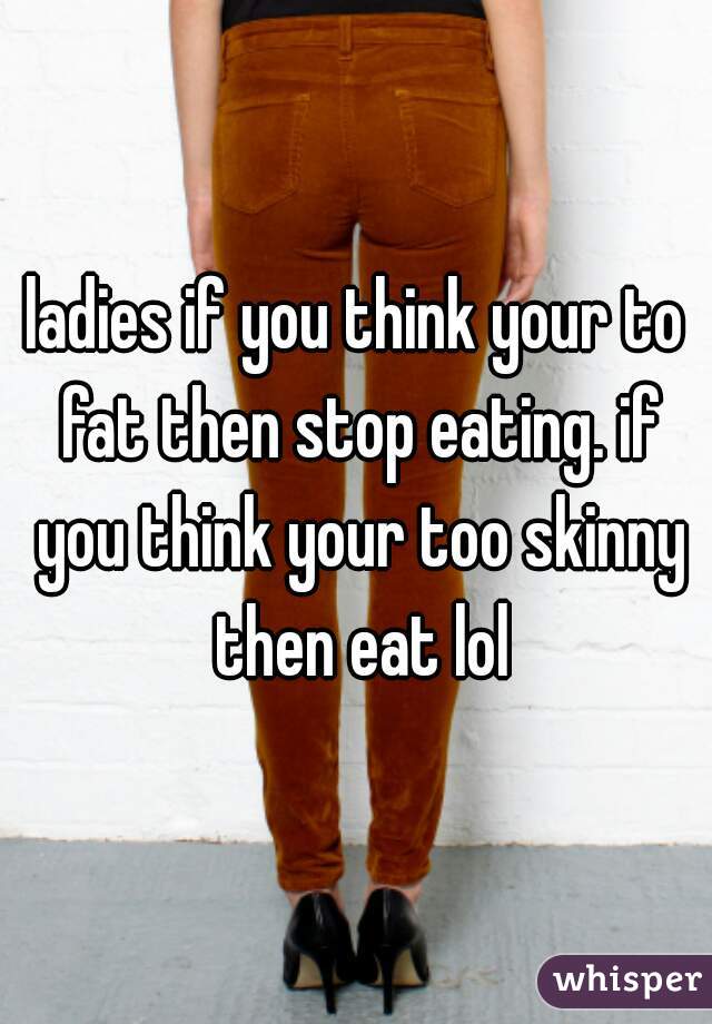 ladies if you think your to fat then stop eating. if you think your too skinny then eat lol