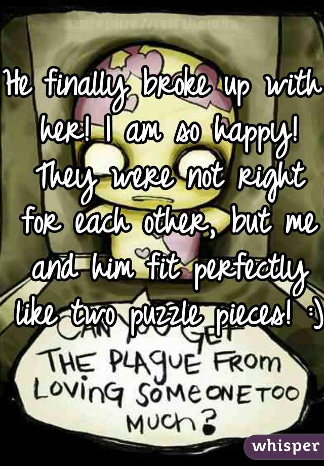 He finally broke up with her! I am so happy! They were not right for each other, but me and him fit perfectly like two puzzle pieces! :)  