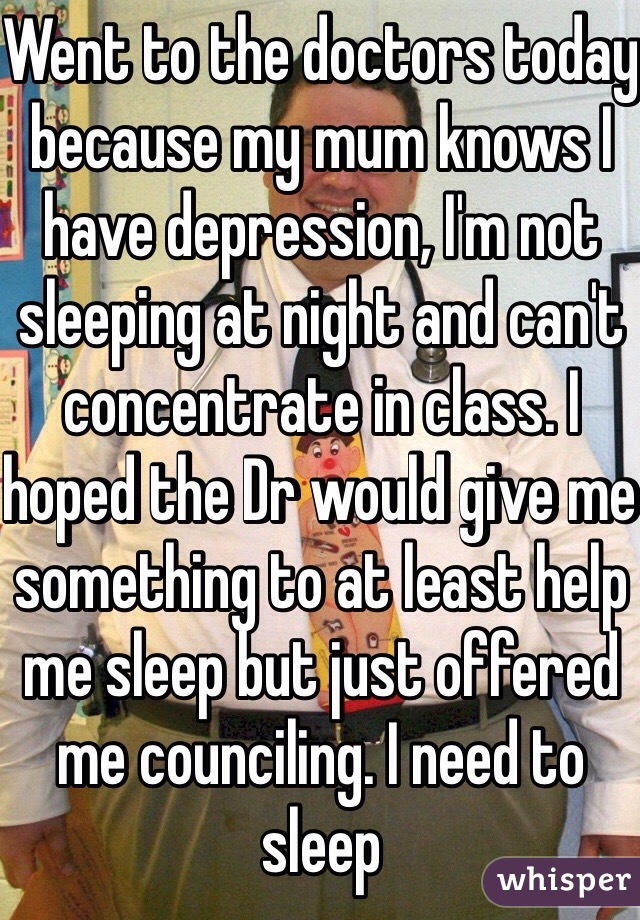 Went to the doctors today because my mum knows I have depression, I'm not sleeping at night and can't concentrate in class. I hoped the Dr would give me something to at least help me sleep but just offered me counciling. I need to sleep