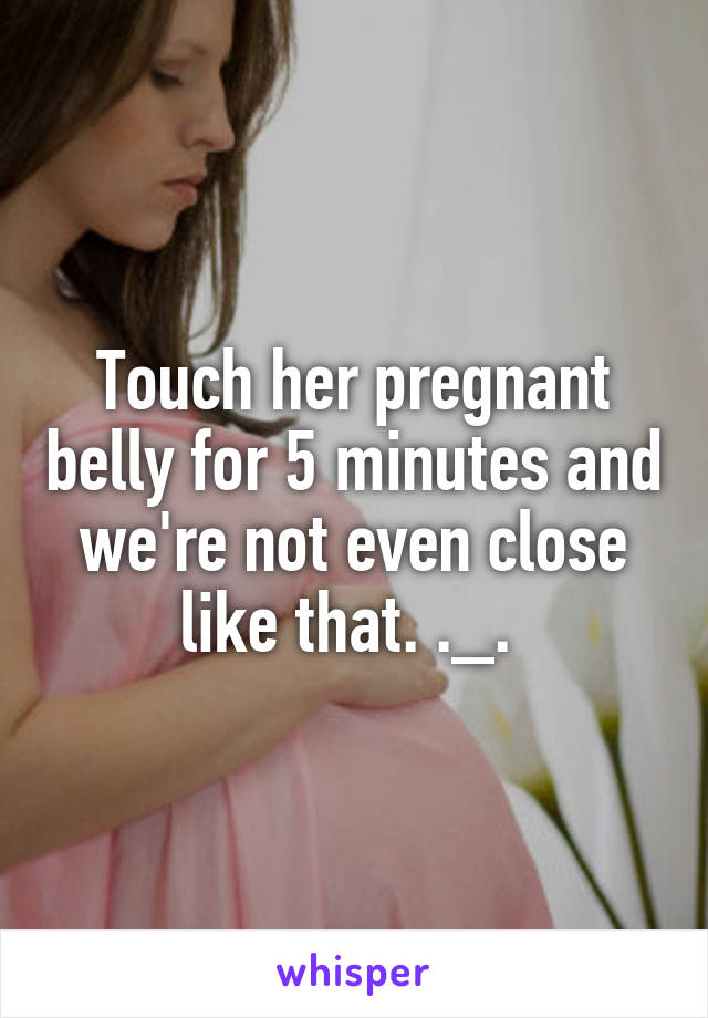 Touch her pregnant belly for 5 minutes and we're not even close like that. ._. 