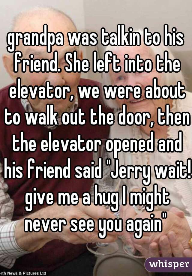 grandpa was talkin to his friend. She left into the elevator, we were about to walk out the door, then the elevator opened and his friend said "Jerry wait! give me a hug I might never see you again" 