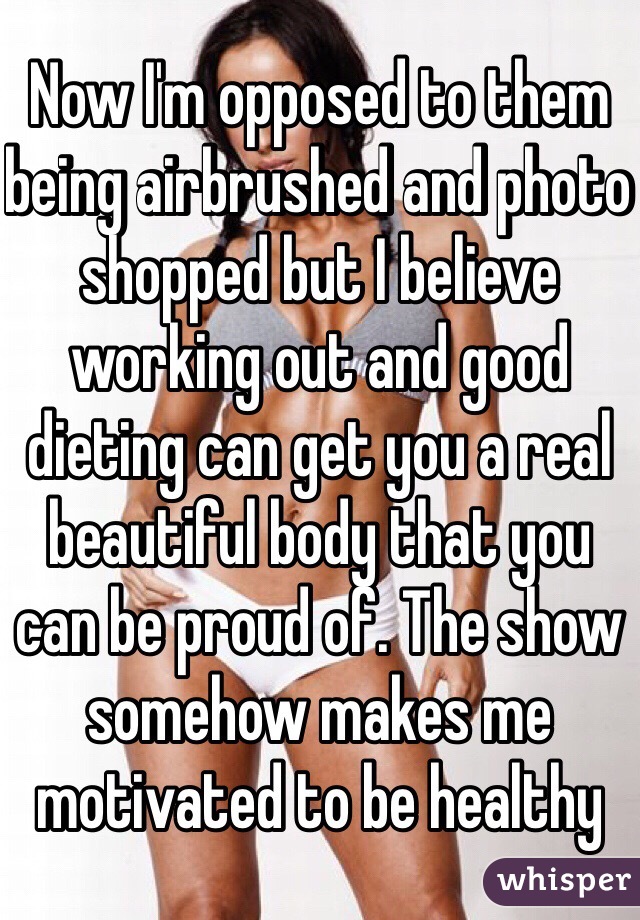 Now I'm opposed to them being airbrushed and photo shopped but I believe working out and good dieting can get you a real beautiful body that you can be proud of. The show somehow makes me motivated to be healthy 