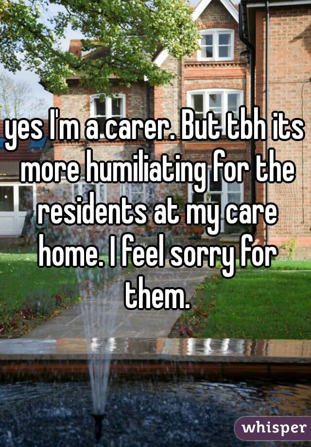 yes I'm a carer. But tbh its more humiliating for the residents at my care home. I feel sorry for them.